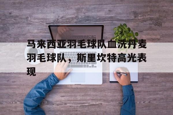 马来西亚羽毛球队血洗丹麦羽毛球队,斯里坎特高光表现的简单介绍 马来西亚羽毛球队血洗丹麦羽毛球队,斯里坎特高光表现的简单介绍